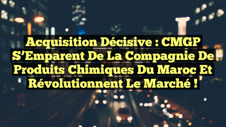 Acquisition Décisive : CMGP S’Emparent de la Compagnie de Produits Chimiques du Maroc et Révolutionnent le Marché !