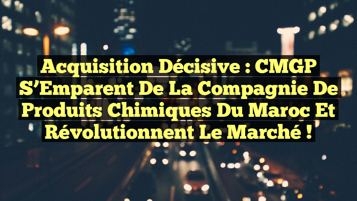 Acquisition Décisive : CMGP S’Emparent de la Compagnie de Produits Chimiques du Maroc et Révolutionnent le Marché !