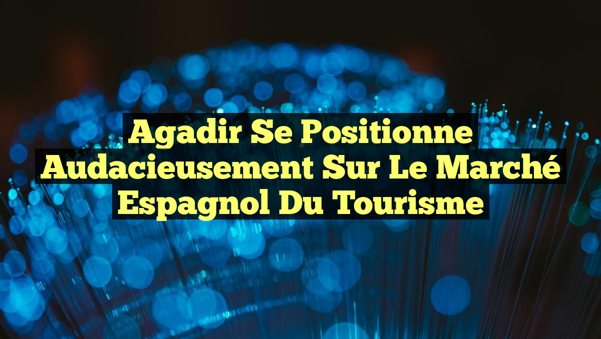 Agadir se positionne audacieusement sur le marché espagnol du tourisme