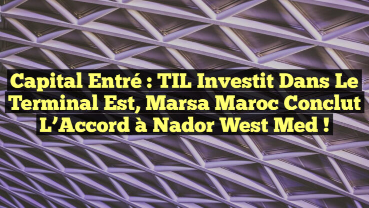 Capital Entré : TIL Investit dans le Terminal Est, Marsa Maroc Conclut l’Accord à Nador West Med !