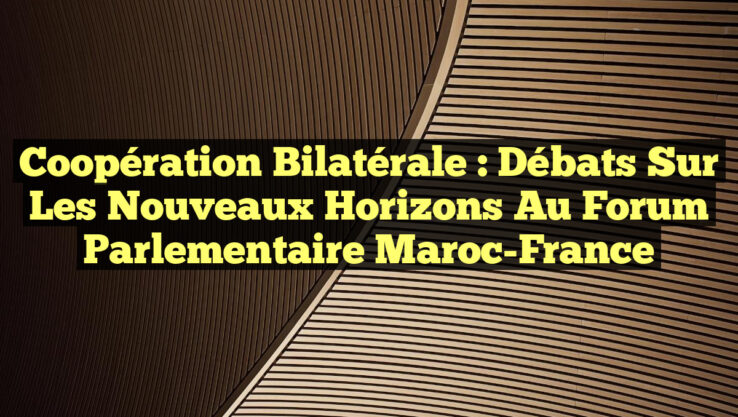 Coopération Bilatérale : Débats Sur les Nouveaux Horizons au Forum Parlementaire Maroc-France
