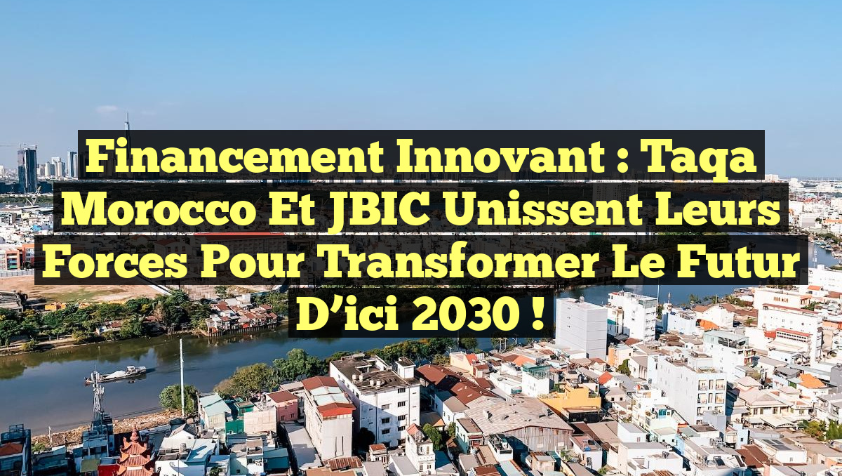 Financement Innovant : Taqa Morocco et JBIC Unissent leurs Forces pour Transformer le Futur d&rsquo;ici 2030 !