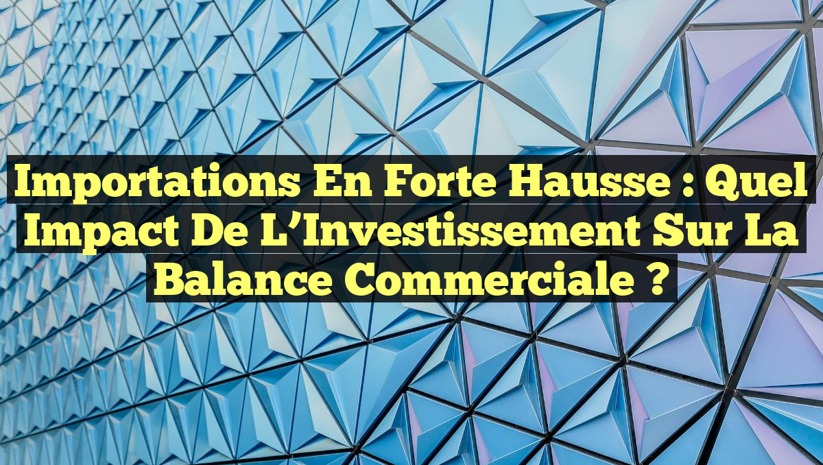 Importations en Forte Hausse : Quel Impact de l’Investissement sur la Balance Commerciale ?