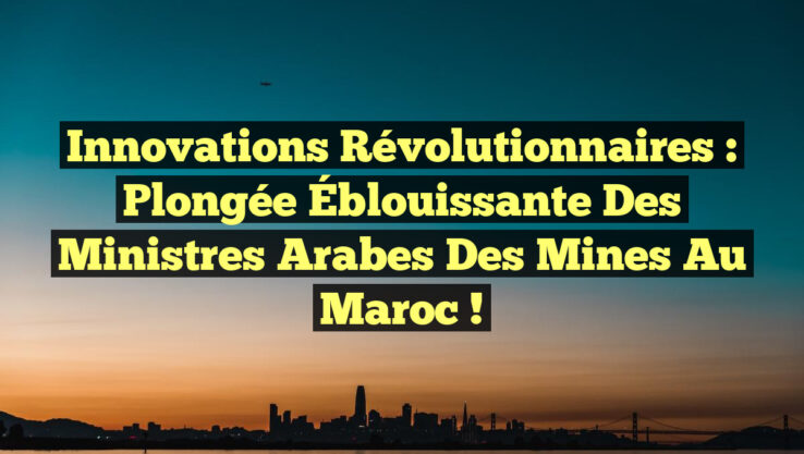 Innovations Révolutionnaires : Plongée Éblouissante des Ministres Arabes des Mines au Maroc !