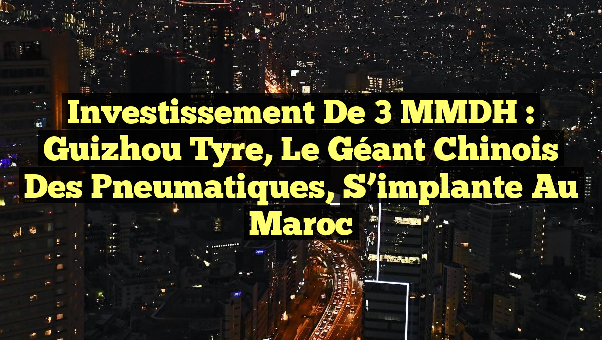 Investissement de 3 MMDH : Guizhou Tyre, le géant chinois des pneumatiques, s&rsquo;implante au Maroc