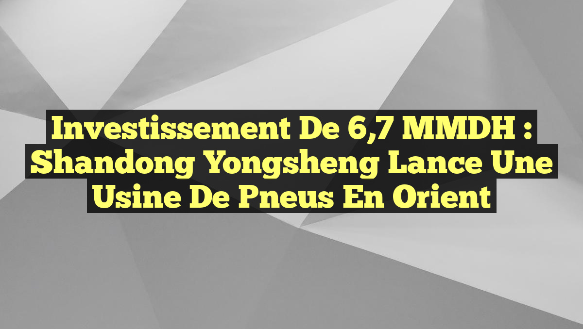 Investissement de 6,7 MMDH : Shandong Yongsheng Lance une Usine de Pneus en Orient