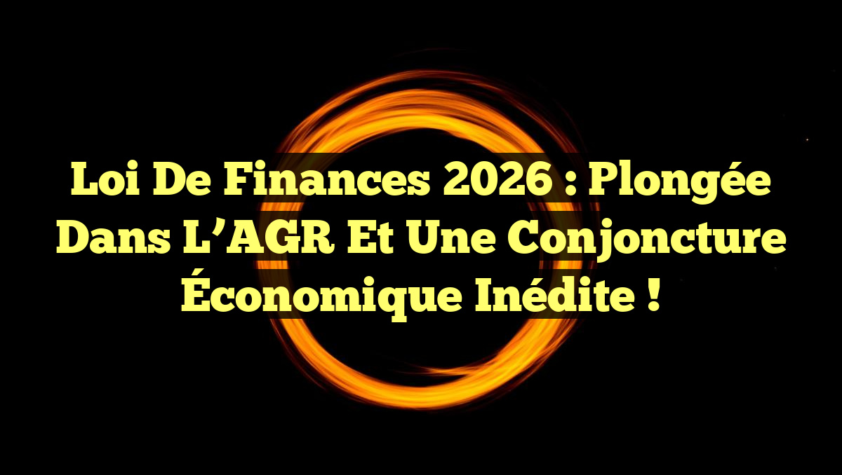 Loi de Finances 2026 : Plongée dans l&rsquo;AGR et une Conjoncture Économique Inédite !
