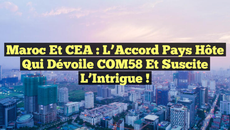 Maroc et CEA : L’Accord Pays Hôte qui Dévoile COM58 et Suscite l’Intrigue !