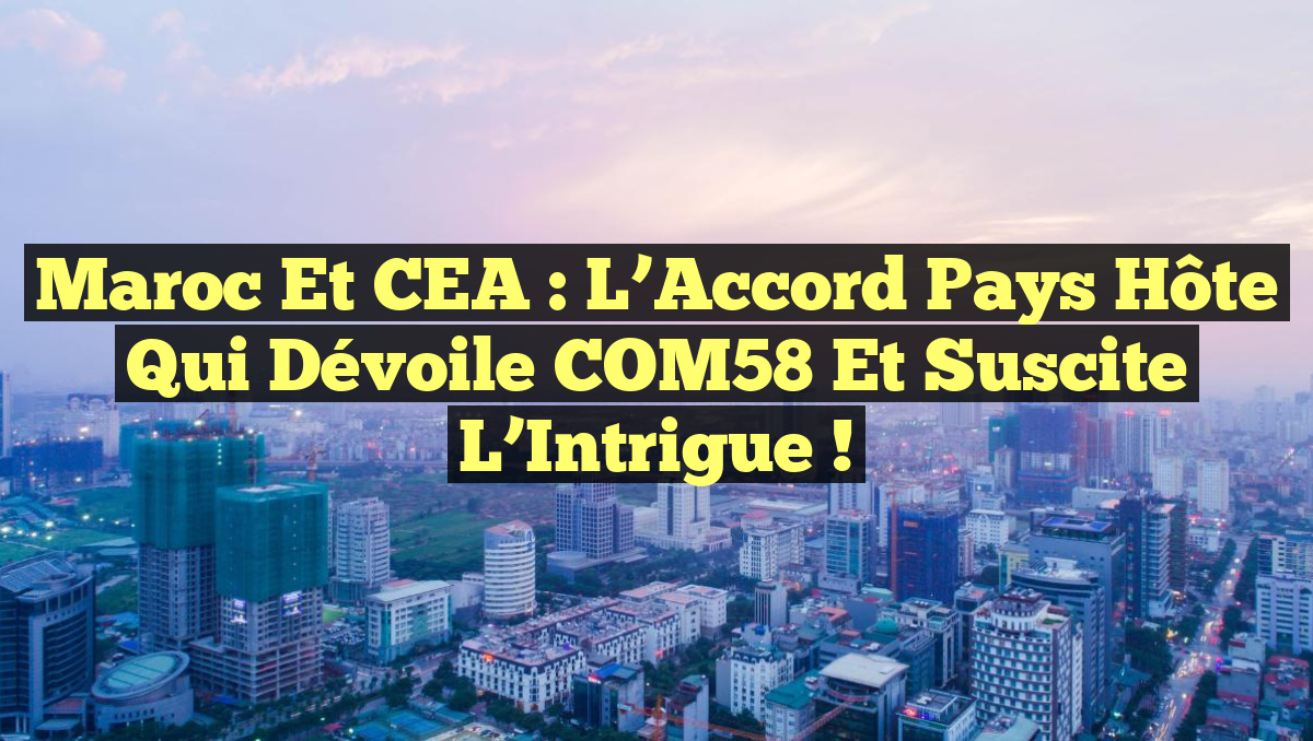 Maroc et CEA : L&rsquo;Accord Pays Hôte qui Dévoile COM58 et Suscite l&rsquo;Intrigue !