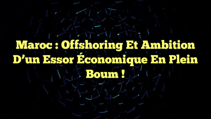 Maroc : Offshoring et Ambition d’un Essor Économique en Plein Boum !
