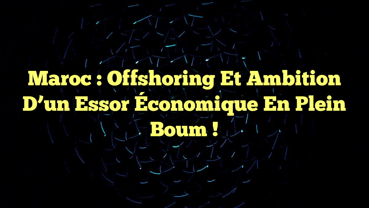 Maroc : Offshoring et Ambition d’un Essor Économique en Plein Boum !