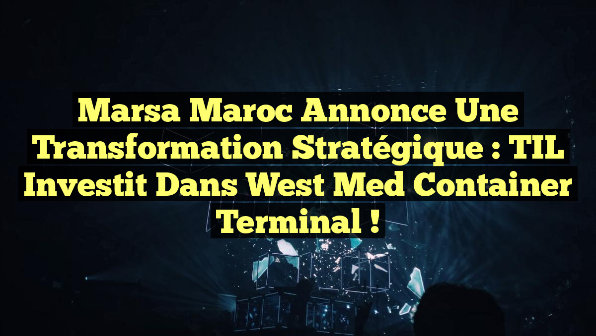 Marsa Maroc annonce une transformation stratégique : TIL investit dans West Med Container Terminal !
