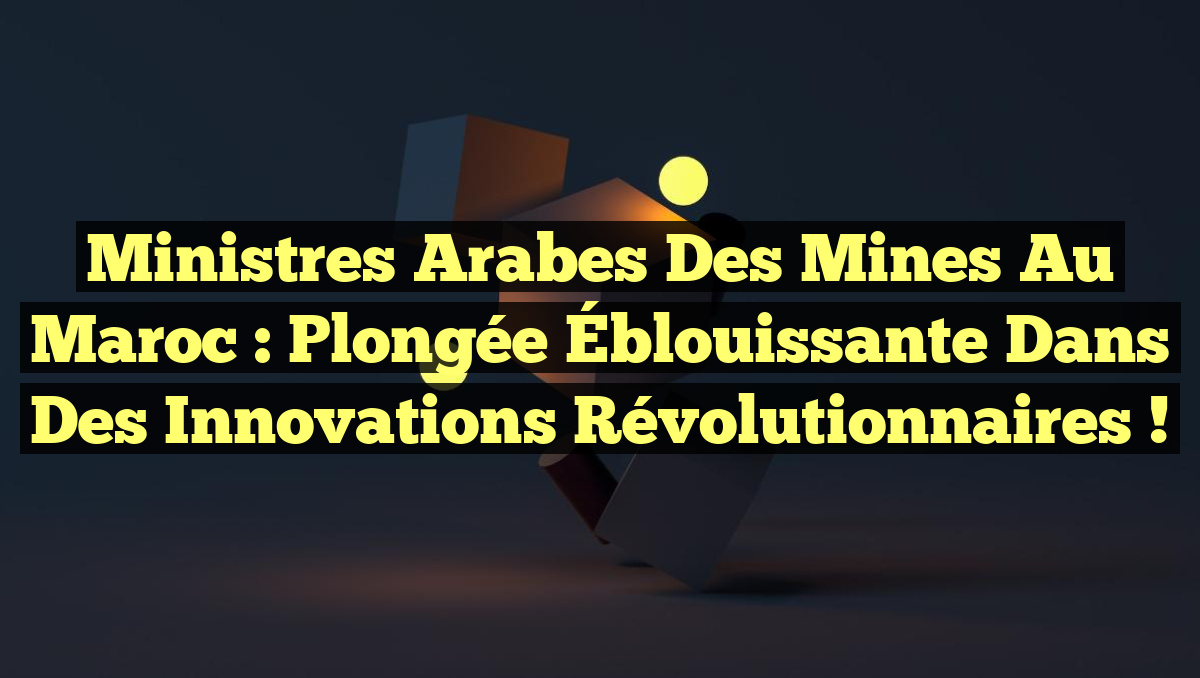 Ministres Arabes des Mines au Maroc : Plongée Éblouissante dans des Innovations Révolutionnaires !