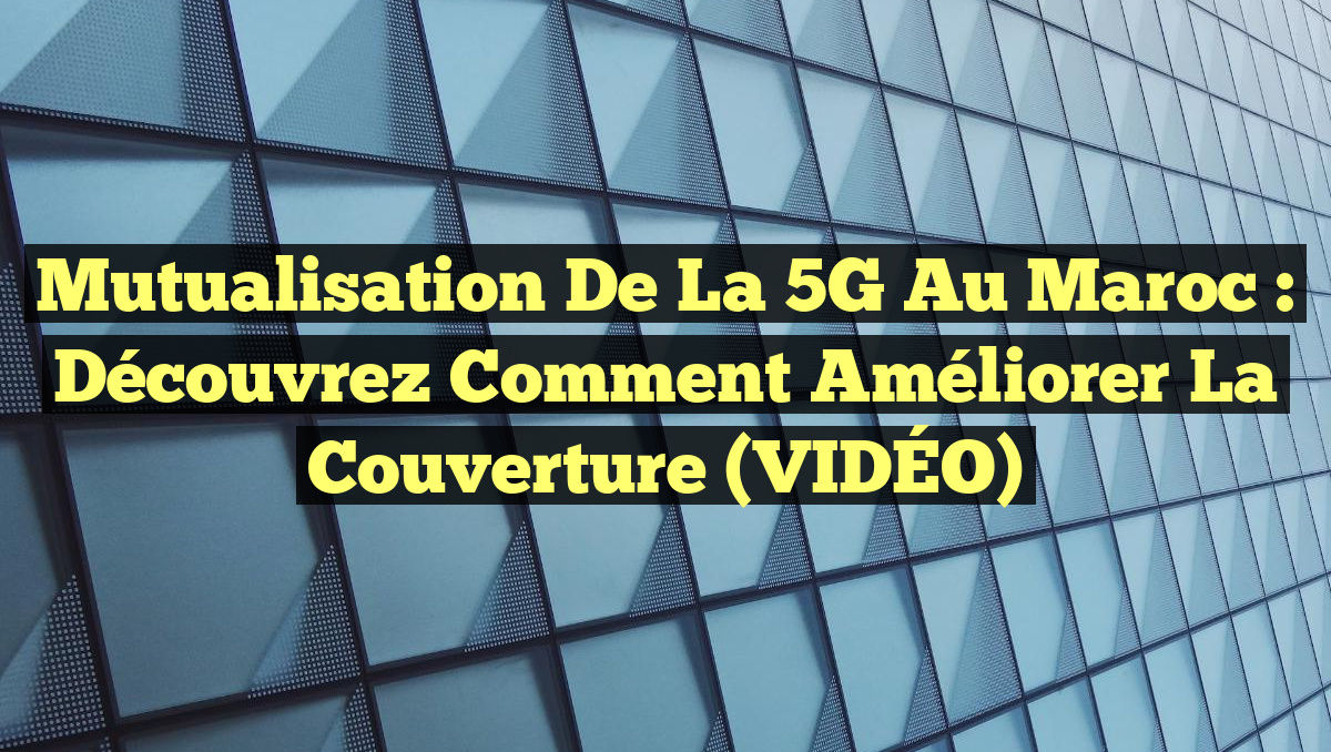 Mutualisation de la 5G au Maroc : Découvrez comment améliorer la couverture (VIDÉO)
