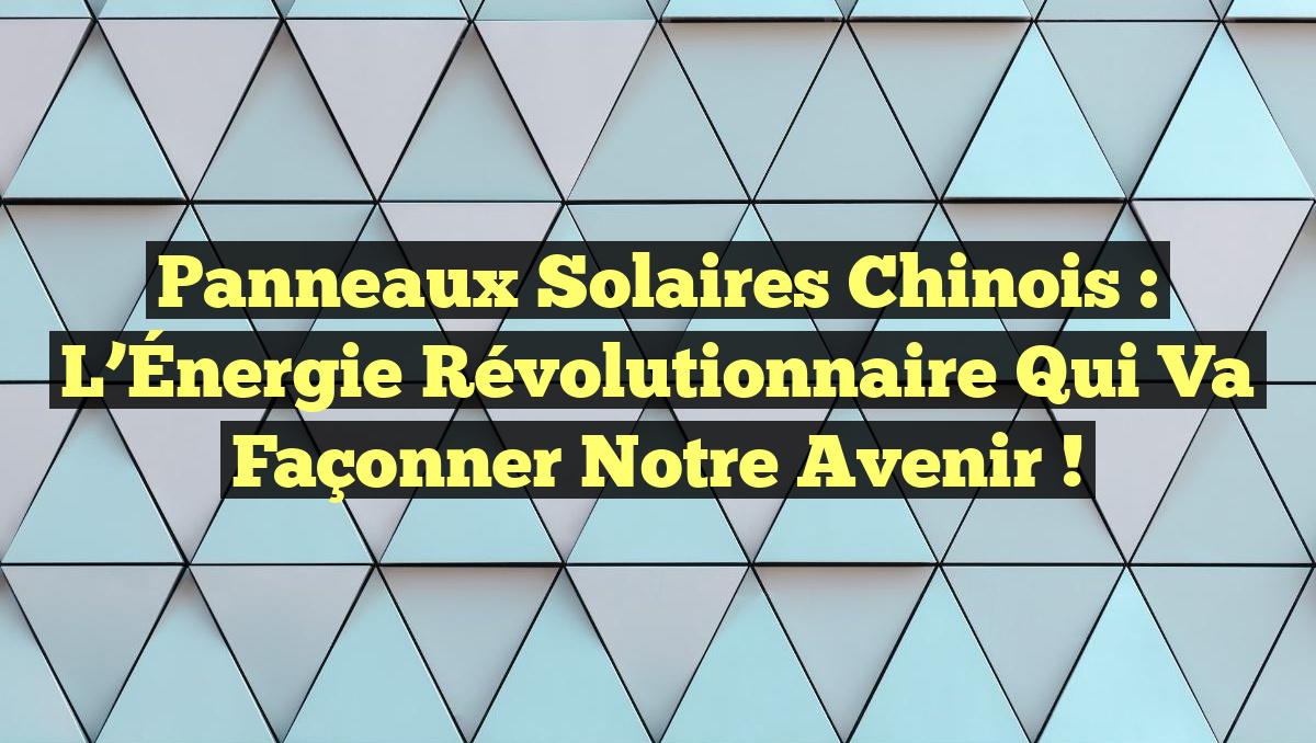 Panneaux Solaires Chinois : L&rsquo;Énergie Révolutionnaire Qui Va Façonner Notre Avenir !
