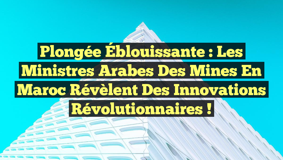 Plongée Éblouissante : Les Ministres Arabes des Mines en Maroc Révèlent des Innovations Révolutionnaires !