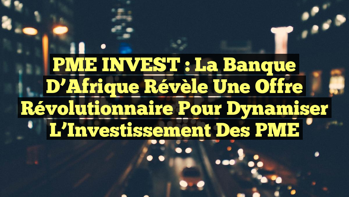 PME INVEST : La Banque d’Afrique Révèle une Offre Révolutionnaire pour Dynamiser l’Investissement des PME