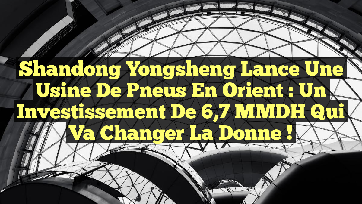 Shandong Yongsheng Lance une Usine de Pneus en Orient : Un Investissement de 6,7 MMDH qui Va Changer la Donne !