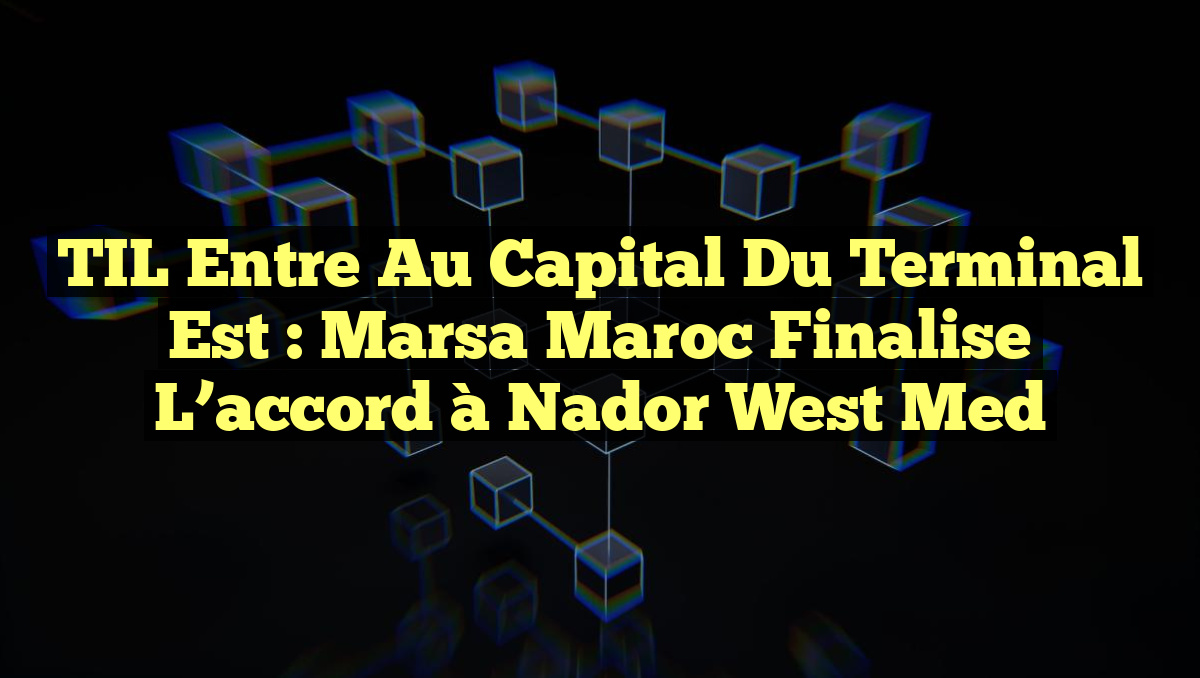TIL entre au capital du terminal Est : Marsa Maroc finalise l&rsquo;accord à Nador West Med