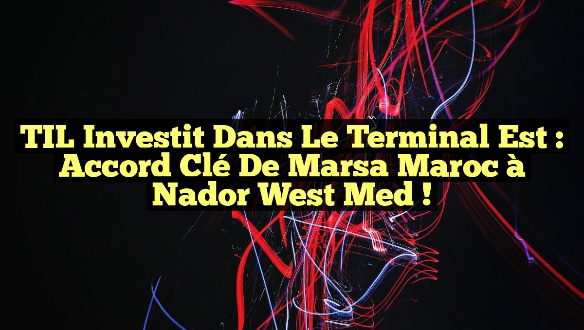 TIL Investit dans le Terminal Est : Accord Clé de Marsa Maroc à Nador West Med !