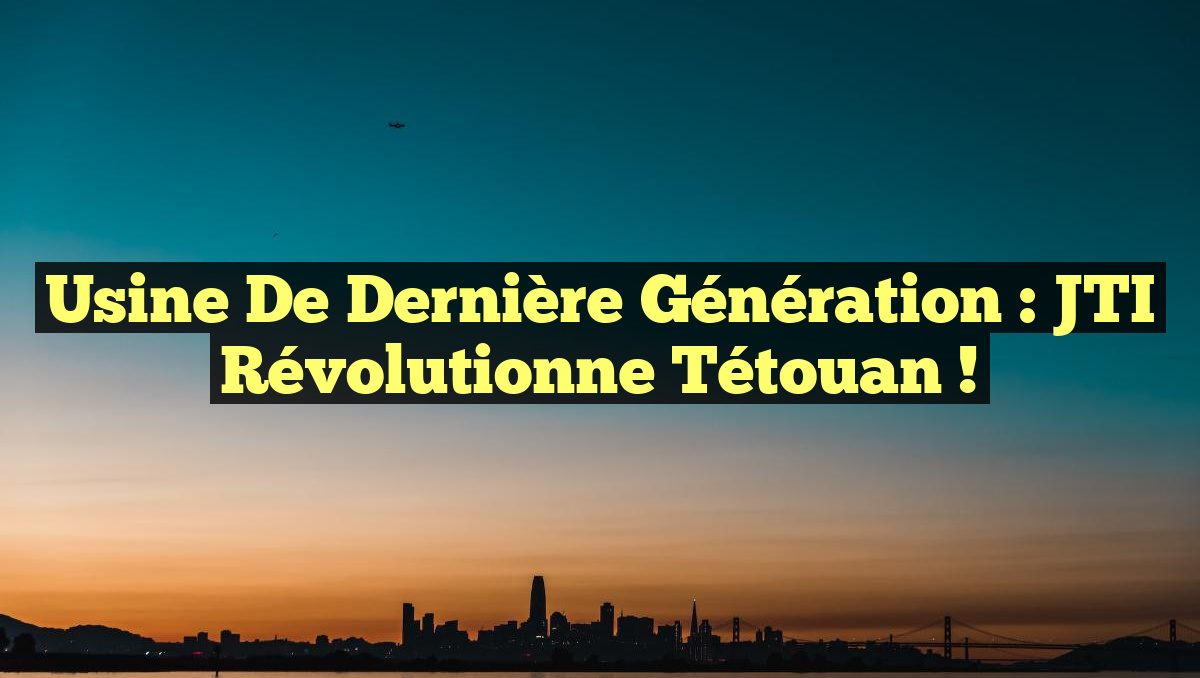Usine de Dernière Génération : JTI Révolutionne Tétouan !