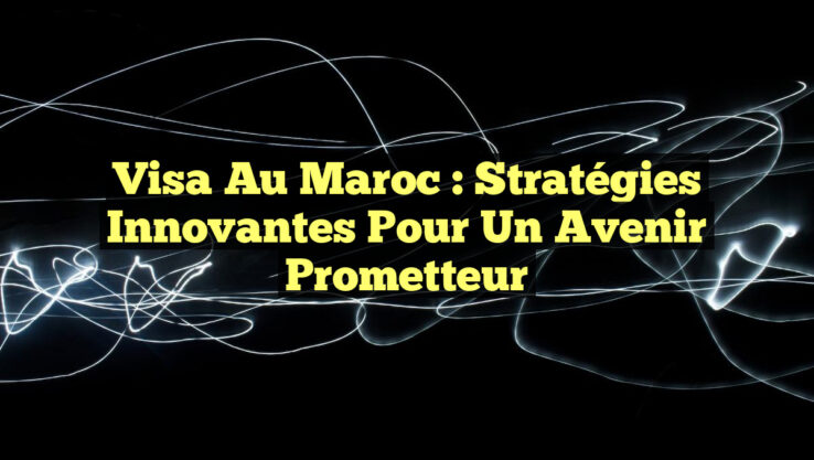 Visa au Maroc : Stratégies Innovantes pour un Avenir Prometteur