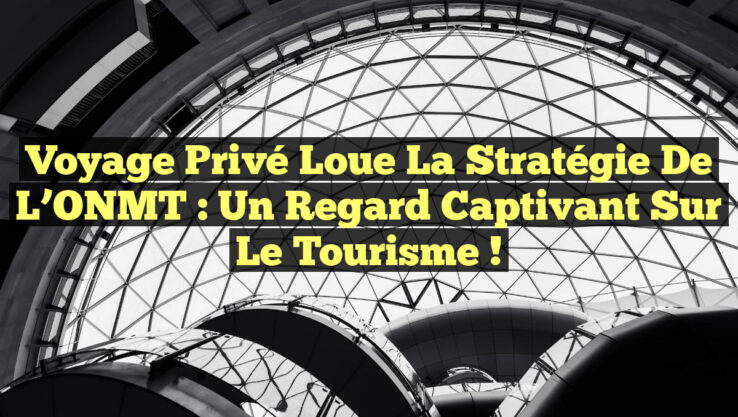 Voyage Privé Loue la Stratégie de l’ONMT : Un Regard Captivant sur le Tourisme !