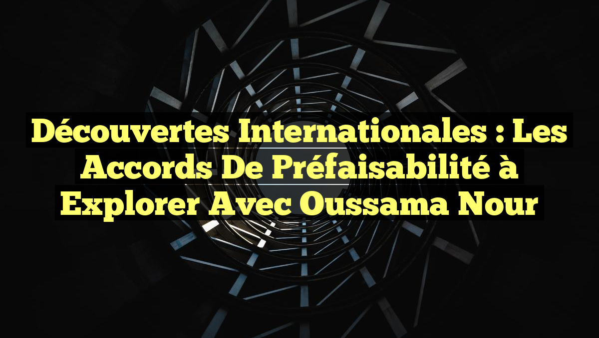 Découvertes Internationales : Les Accords de Préfaisabilité à Explorer avec Oussama Nour