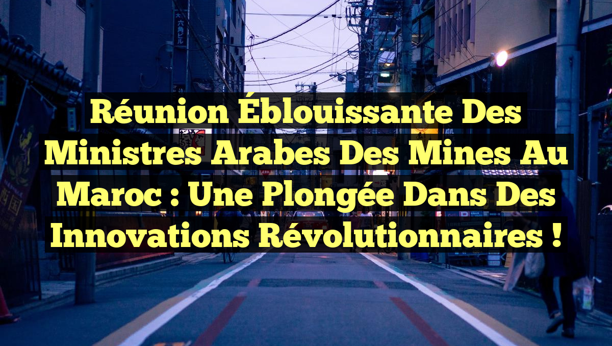 Réunion Éblouissante des Ministres Arabes des Mines au Maroc : Une Plongée dans des Innovations Révolutionnaires !