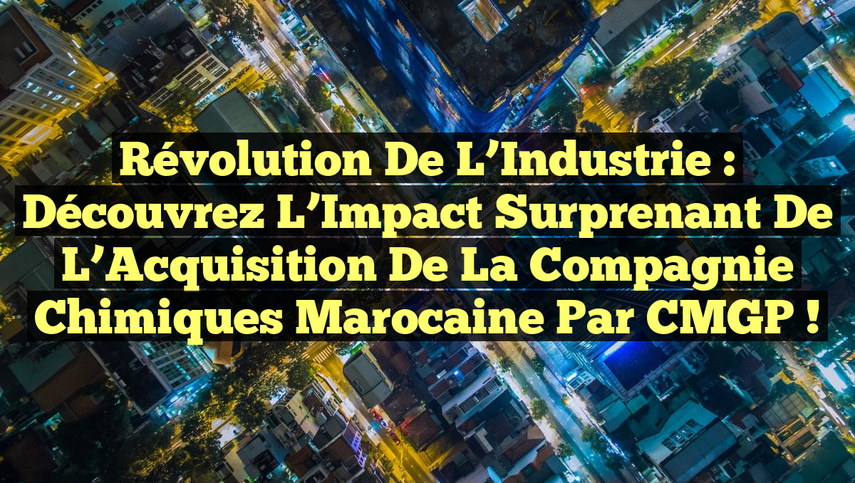 Révolution de l&rsquo;Industrie : Découvrez l&rsquo;Impact Surprenant de l&rsquo;Acquisition de la Compagnie Chimiques Marocaine par CMGP !