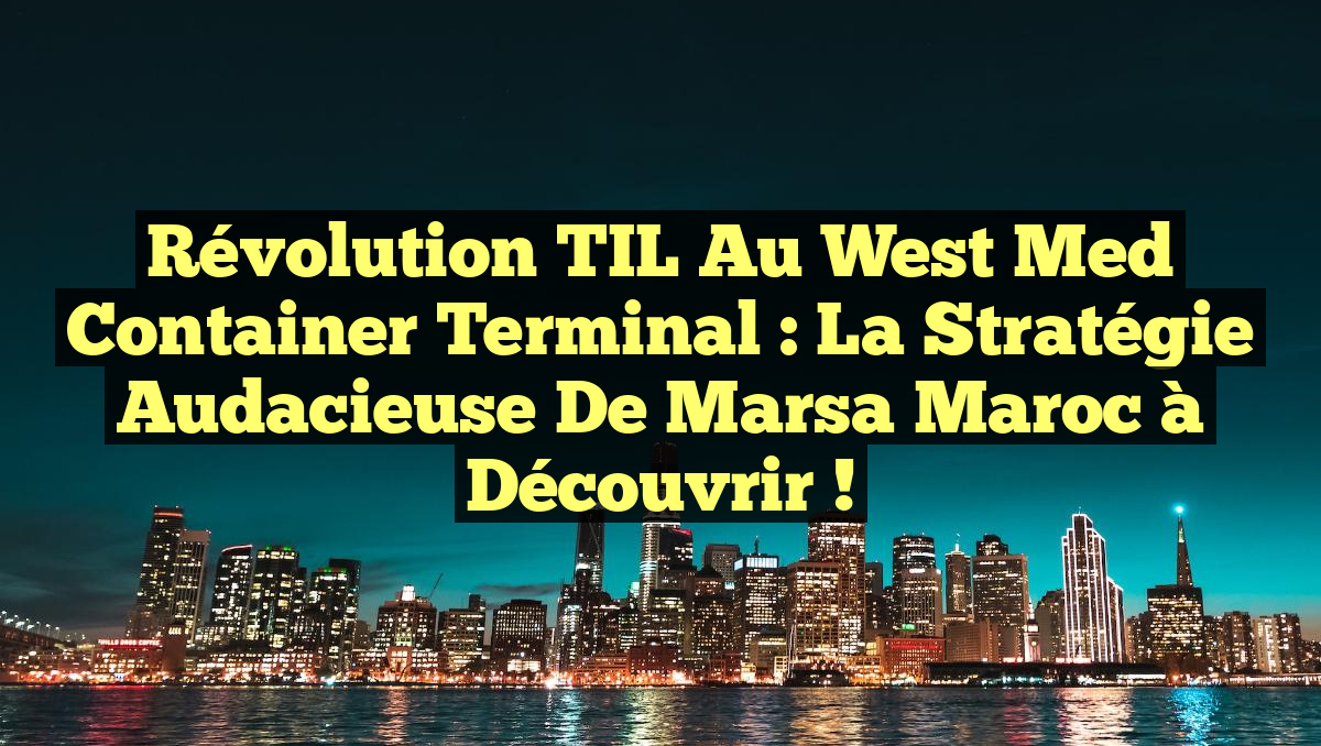 Révolution TIL au West Med Container Terminal : La Stratégie Audacieuse de Marsa Maroc à Découvrir !