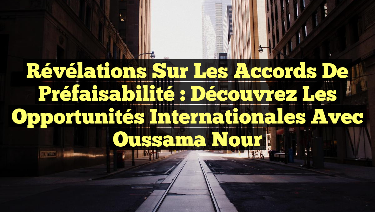 Révélations sur les Accords de Préfaisabilité : Découvrez les Opportunités Internationales avec Oussama Nour