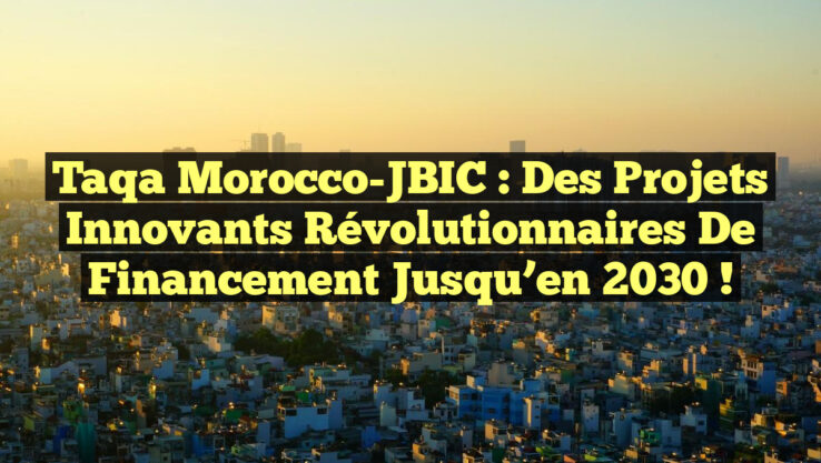 Taqa Morocco-JBIC : Des Projets Innovants Révolutionnaires de Financement jusqu’en 2030 !