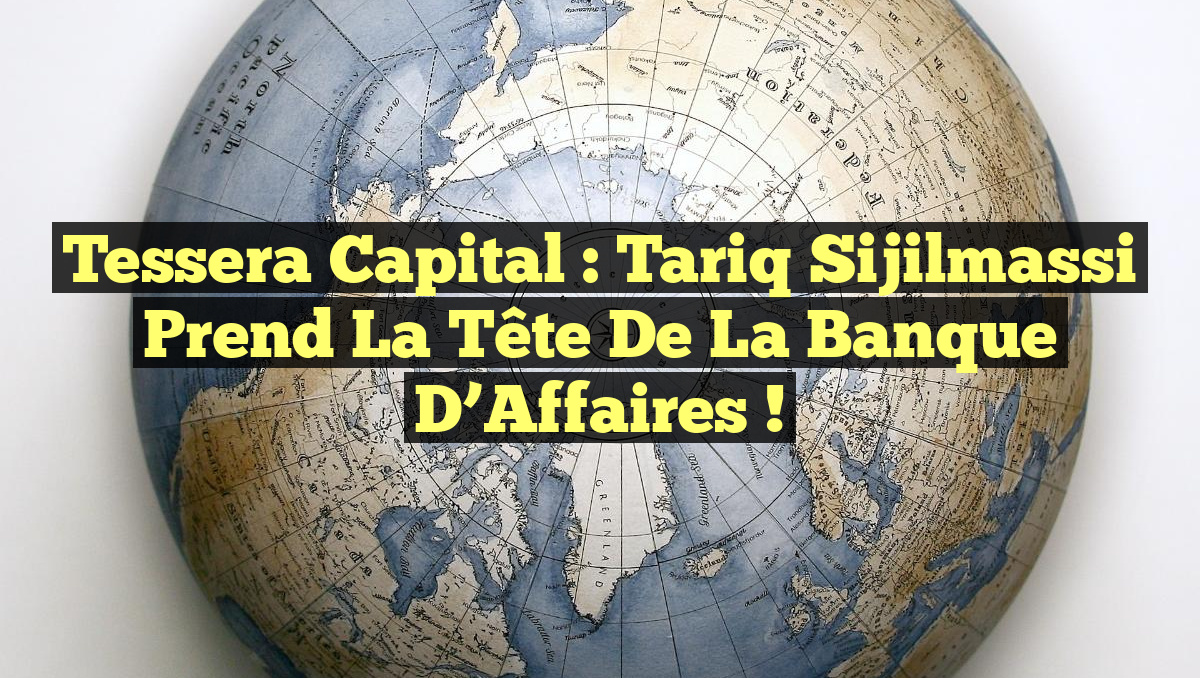 Tessera Capital : Tariq Sijilmassi Prend la Tête de la Banque d’Affaires !