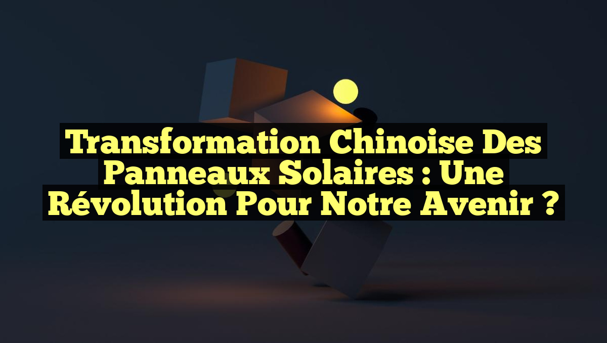 Transformation Chinoise des Panneaux Solaires : Une Révolution pour Notre Avenir ?