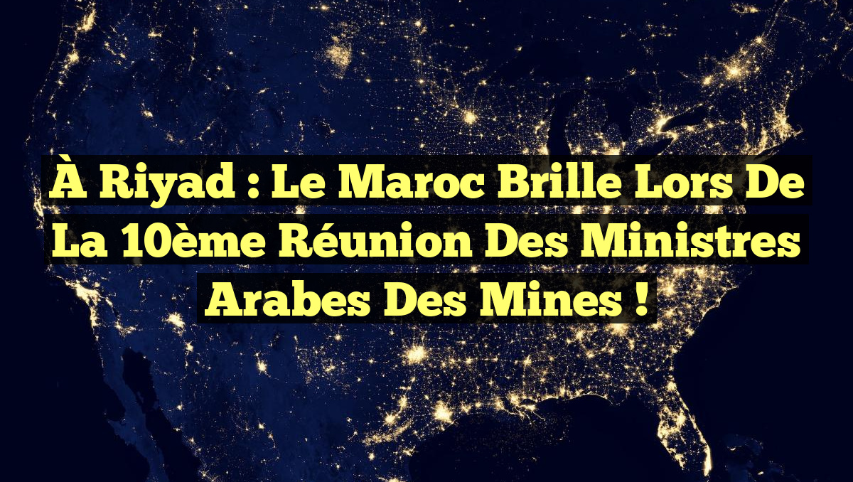 À Riyad : Le Maroc brille lors de la 10ème Réunion des Ministres Arabes des Mines !