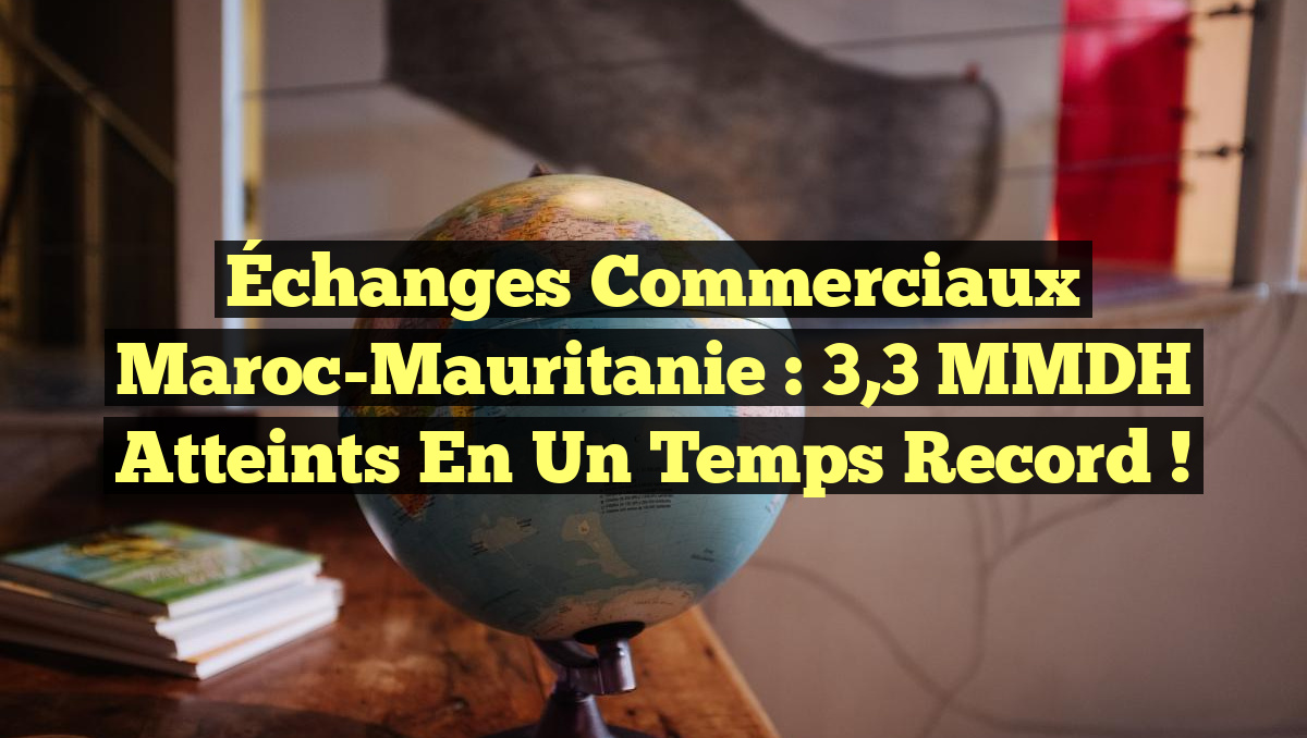 Échanges commerciaux Maroc-Mauritanie : 3,3 MMDH atteints en un temps record !