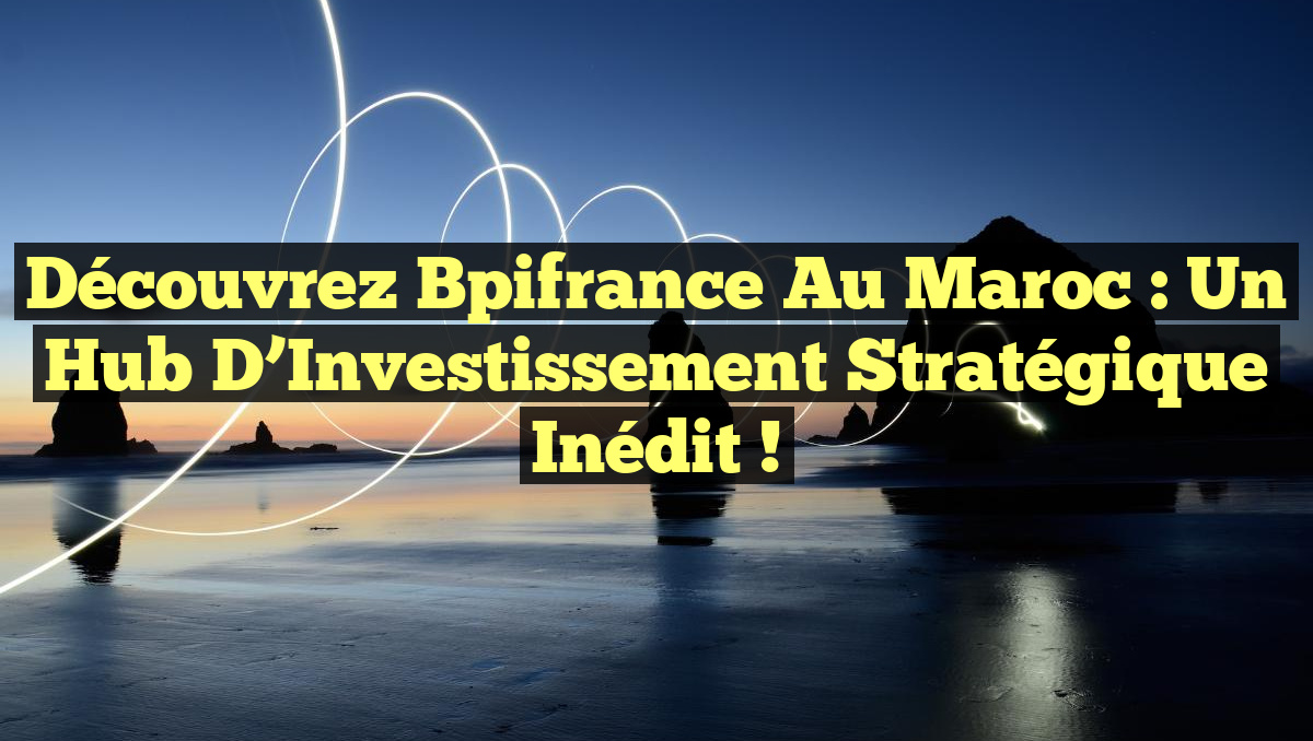 Découvrez Bpifrance au Maroc : Un Hub d’Investissement Stratégique Inédit !