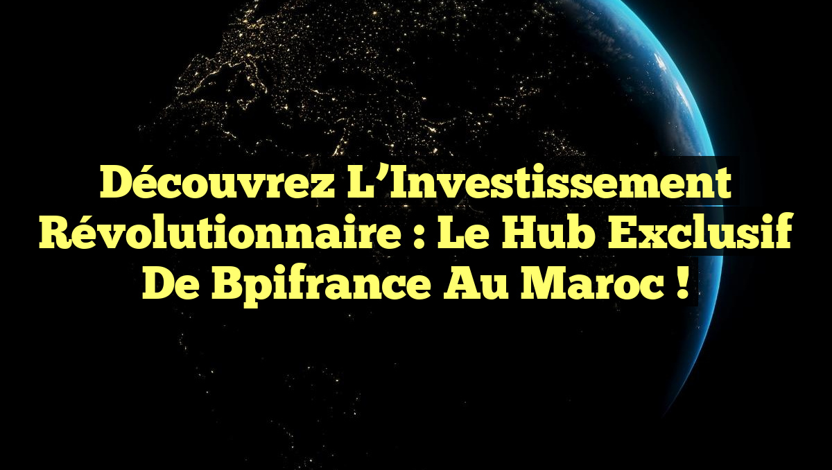 Découvrez l’Investissement Révolutionnaire : Le Hub Exclusif de Bpifrance au Maroc !