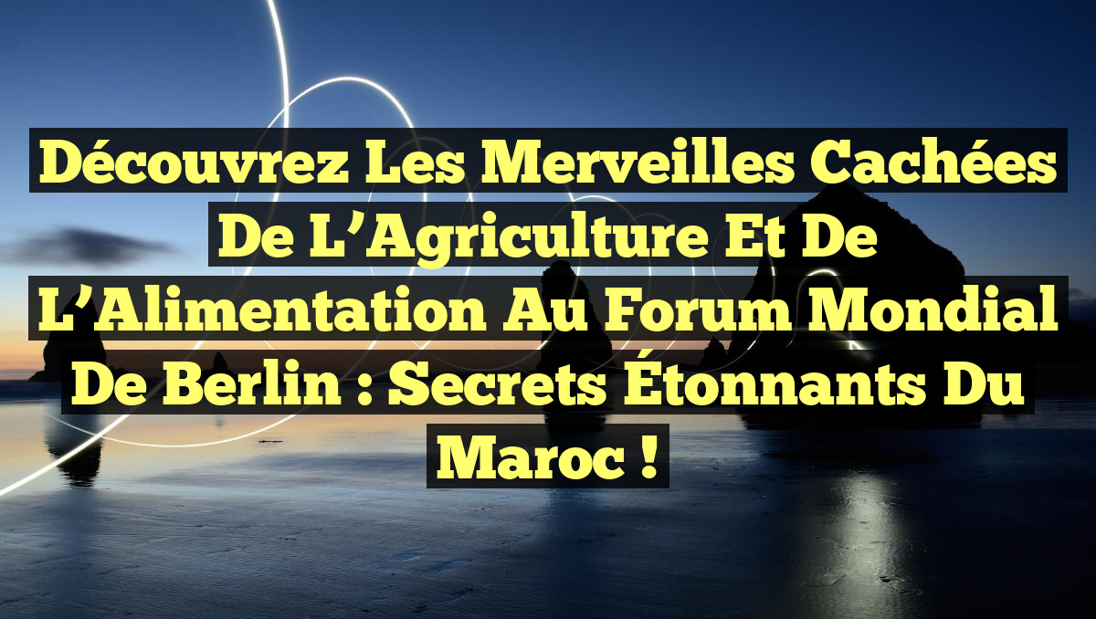 Découvrez les Merveilles Cachées de l’Agriculture et de l’Alimentation au Forum Mondial de Berlin : Secrets Étonnants du Maroc !