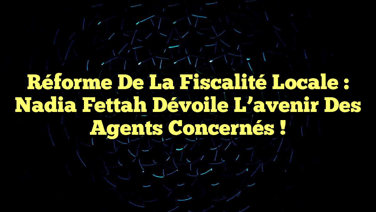 Réforme de la fiscalité locale : Nadia Fettah dévoile l&rsquo;avenir des agents concernés !