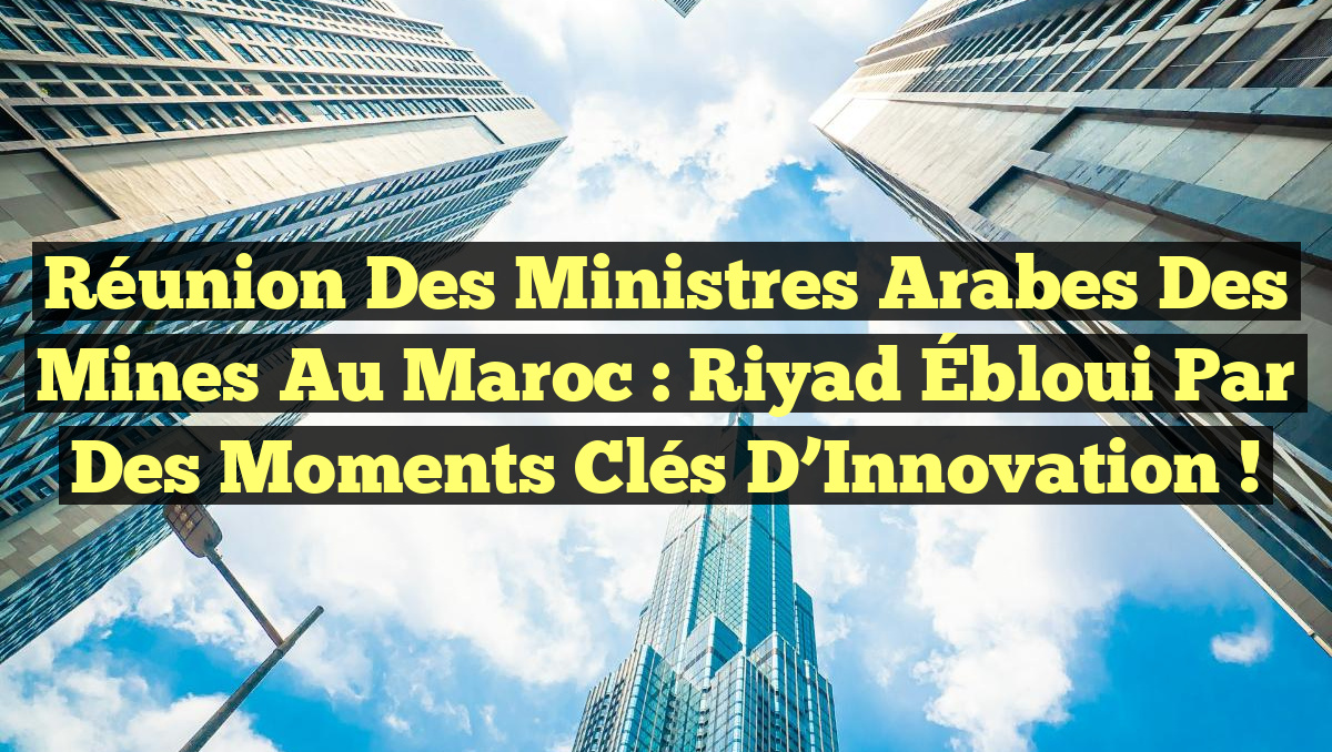 Réunion des Ministres Arabes des Mines au Maroc : Riyad Ébloui par des Moments Clés d&rsquo;Innovation !
