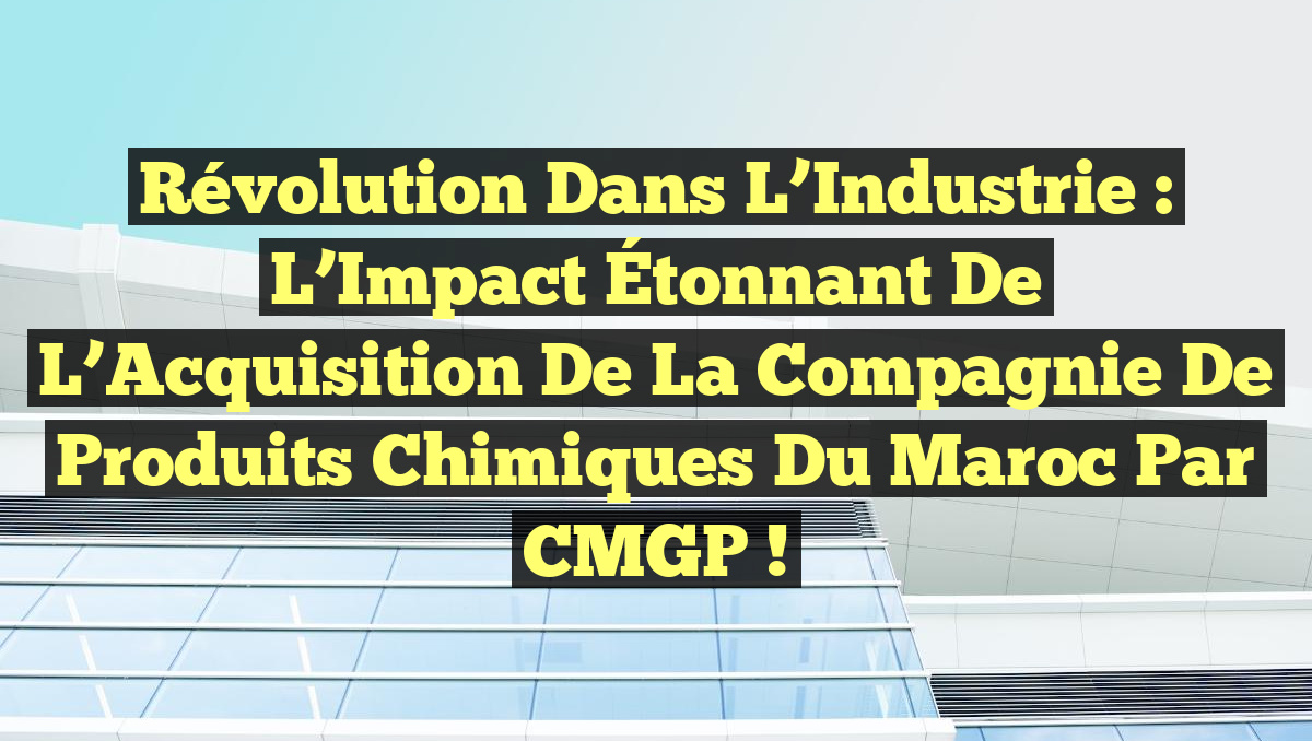 Révolution dans l’Industrie : L’Impact Étonnant de l’Acquisition de la Compagnie de Produits Chimiques du Maroc par CMGP !