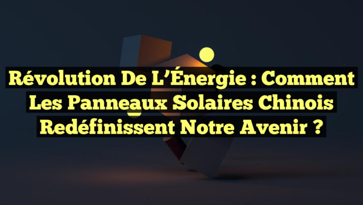 Révolution de l’Énergie : Comment les Panneaux Solaires Chinois Redéfinissent Notre Avenir ?