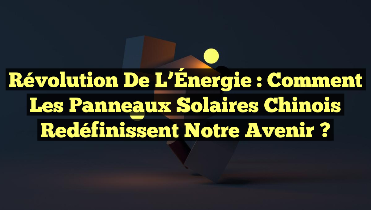 Révolution de l&rsquo;Énergie : Comment les Panneaux Solaires Chinois Redéfinissent Notre Avenir ?