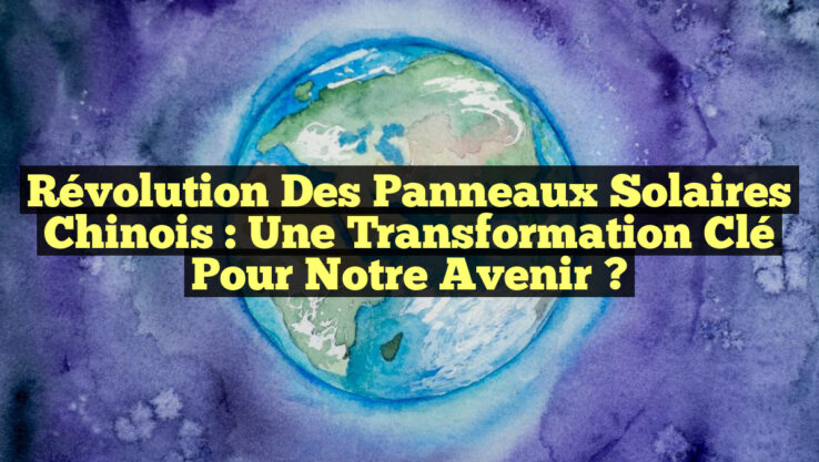Révolution des Panneaux Solaires Chinois : Une Transformation Clé pour Notre Avenir ?