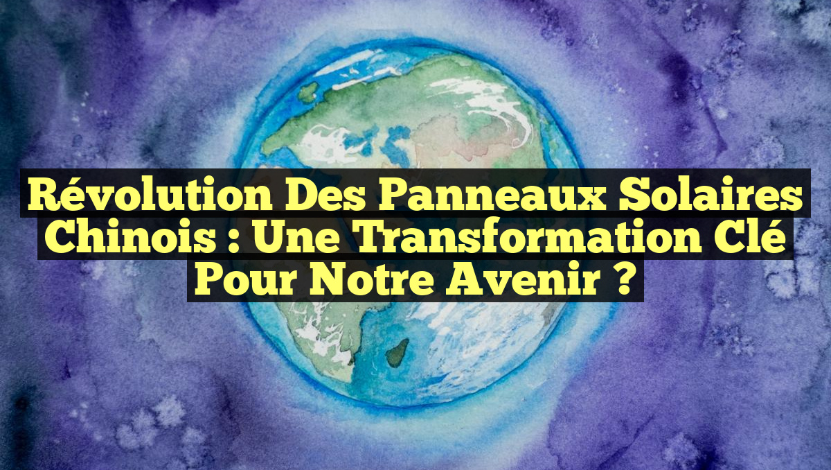 Révolution des Panneaux Solaires Chinois : Une Transformation Clé pour Notre Avenir ?