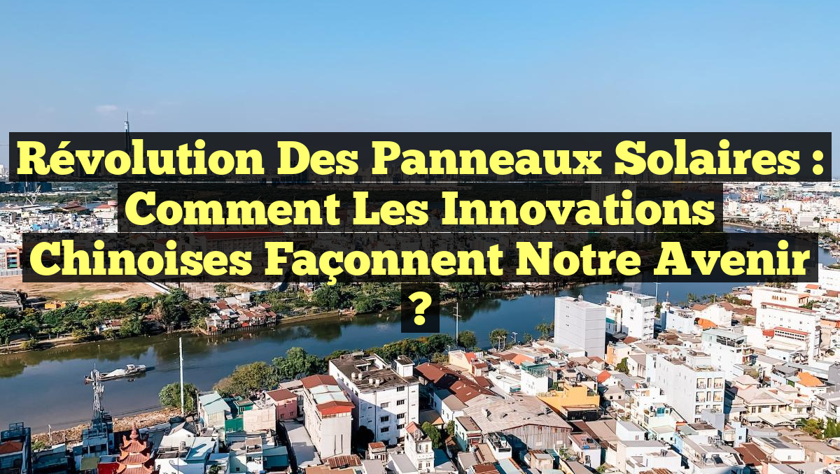 Révolution des Panneaux Solaires : Comment les Innovations Chinoises Façonnent Notre Avenir ?