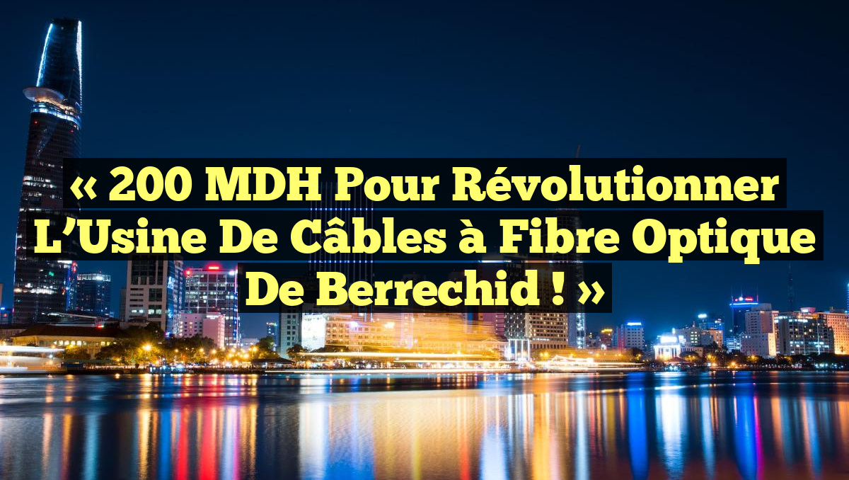 « 200 MDH pour Révolutionner l&rsquo;Usine de Câbles à Fibre Optique de Berrechid ! »