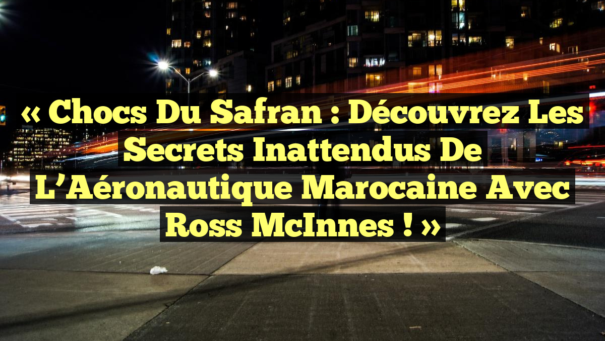 « Chocs du Safran : Découvrez les Secrets Inattendus de l&rsquo;Aéronautique Marocaine avec Ross McInnes ! »